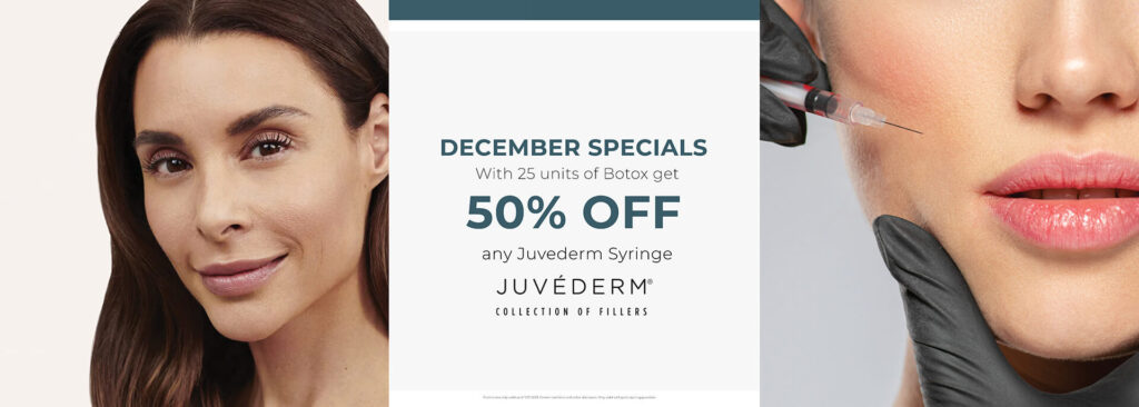 December 2023 Specials - With 25 units of Botox get 50% off any Juvederm Syringe - valid until 12/31/2023. Cannot combine with other discounts. Only valid with participating providers.